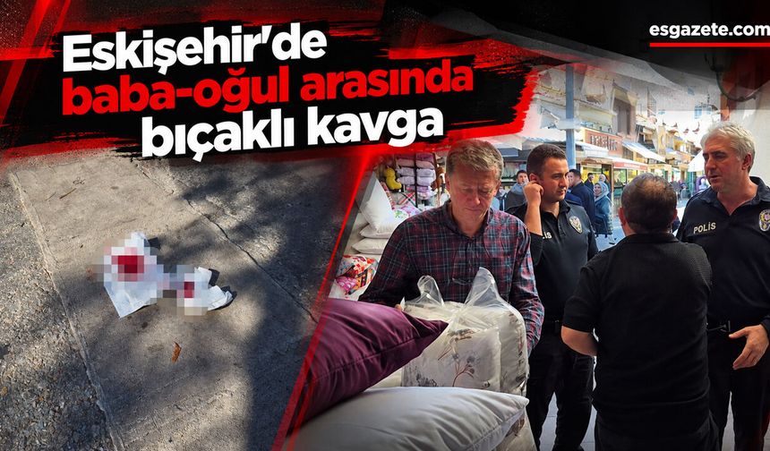 Eskişehir'de baba-oğul arasında bıçaklı kavga